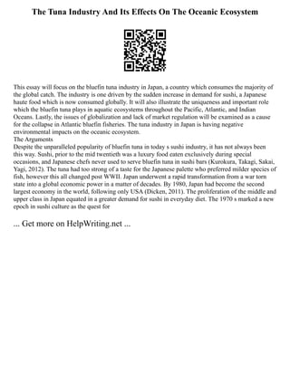 The Tuna Industry And Its Effects On The Oceanic Ecosystem
This essay will focus on the bluefin tuna industry in Japan, a country which consumes the majority of
the global catch. The industry is one driven by the sudden increase in demand for sushi, a Japanese
haute food which is now consumed globally. It will also illustrate the uniqueness and important role
which the bluefin tuna plays in aquatic ecosystems throughout the Pacific, Atlantic, and Indian
Oceans. Lastly, the issues of globalization and lack of market regulation will be examined as a cause
for the collapse in Atlantic bluefin fisheries. The tuna industry in Japan is having negative
environmental impacts on the oceanic ecosystem.
The Arguments
Despite the unparalleled popularity of bluefin tuna in today s sushi industry, it has not always been
this way. Sushi, prior to the mid twentieth was a luxury food eaten exclusively during special
occasions, and Japanese chefs never used to serve bluefin tuna in sushi bars (Kurokura, Takagi, Sakai,
Yagi, 2012). The tuna had too strong of a taste for the Japanese palette who preferred milder species of
fish, however this all changed post WWII. Japan underwent a rapid transformation from a war torn
state into a global economic power in a matter of decades. By 1980, Japan had become the second
largest economy in the world, following only USA (Dicken, 2011). The proliferation of the middle and
upper class in Japan equated in a greater demand for sushi in everyday diet. The 1970 s marked a new
epoch in sushi culture as the quest for
... Get more on HelpWriting.net ...
 