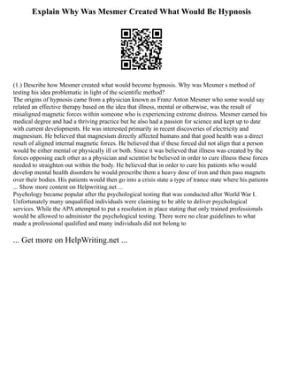 Explain Why Was Mesmer Created What Would Be Hypnosis
(1.) Describe how Mesmer created what would become hypnosis. Why was Mesmer s method of
testing his idea problematic in light of the scientific method?
The origins of hypnosis came from a physician known as Franz Anton Mesmer who some would say
related an effective therapy based on the idea that illness, mental or otherwise, was the result of
misaligned magnetic forces within someone who is experiencing extreme distress. Mesmer earned his
medical degree and had a thriving practice but he also had a passion for science and kept up to date
with current developments. He was interested primarily in recent discoveries of electricity and
magnesium. He believed that magnesium directly affected humans and that good health was a direct
result of aligned internal magnetic forces. He believed that if these forced did not align that a person
would be either mental or physically ill or both. Since it was believed that illness was created by the
forces opposing each other as a physician and scientist he believed in order to cure illness these forces
needed to straighten out within the body. He believed that in order to cure his patients who would
develop mental health disorders he would prescribe them a heavy dose of iron and then pass magnets
over their bodies. His patients would then go into a crisis state a type of trance state where his patients
... Show more content on Helpwriting.net ...
Psychology became popular after the psychological testing that was conducted after World War I.
Unfortunately many unqualified individuals were claiming to be able to deliver psychological
services. While the APA attempted to put a resolution in place stating that only trained professionals
would be allowed to administer the psychological testing. There were no clear guidelines to what
made a professional qualified and many individuals did not belong to
... Get more on HelpWriting.net ...
 