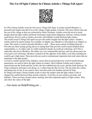 The Use Of Igbo Culture In Chinua Achebe s Things Fall Apart
In 1958, Chinua Achebe wrote his first novel, Things Fall Apart. It centers around Okonkwo, a
powerful clan leader man that lives in the village of Igbo people, Umuofia. The story follows him and
the rest of his village as they are colonized by white Christians. Achebe wrote the novel to teach
people about the Igbo culture and break stereotypes made about indigenous Africans. Chinua Achebe
used literary devices such as similes, proverbs, and folktales to help illustrate Igbo culture.
The similes used in Things Fall Apart can give the reader insights into the Igbo culture. Achebe s
similes tend to be nature related. For example, in chapter one, Okonkwo is described as as slippery as
water. This simile is used to describe Okonkwo s skill ... Show more content on Helpwriting.net ...
Proverbs are short sayings giving advice or stating facts One proverb, used to teach children about
responsibility, is, As elders said, if a child washed his hands, he could eat with kings. (p7) This is
especially relevant to Okonkwo. His father was very irresponsible and lazy, and was always poor; he
never got to eat with kings. Okonkwo wanted to be the opposite of his father, so he did everything he
could to get a high status. These proverbs are used to communicate important traits and values that are
important to the Igbo people.
As well as similes and proverbs, folktales, stories that are passed down by word of mouth through
generations. are used to show the Igbo culture to readers. OneA folktale Achebe used is about a
quarrel between the Earth and Sun. In this, the Sun withheld rain for years, and the Earth dried up. No
crops could grow and many were dying, so a vulture begs the Sky for rain. The sky pities the vulture
and brings lots of rain. It was used to show men that need to be humble and ask for help.
In Things Fall Apart, Chinua Achebe works to show the readers what the Igbo culture is like to
sharpen the contrast between them and the colonists. To do this, he uses similes, proverbs, and
folktales. These are bases around nature, hunting, and other important aspects of Igbo culture. They
also show the values of the Igbo
... Get more on HelpWriting.net ...
 