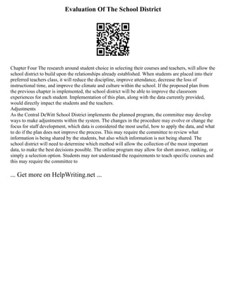 Evaluation Of The School District
Chapter Four The research around student choice in selecting their courses and teachers, will allow the
school district to build upon the relationships already established. When students are placed into their
preferred teachers class, it will reduce the discipline, improve attendance, decrease the loss of
instructional time, and improve the climate and culture within the school. If the proposed plan from
the previous chapter is implemented, the school district will be able to improve the classroom
experiences for each student. Implementation of this plan, along with the data currently provided,
would directly impact the students and the teachers.
Adjustments
As the Central DeWitt School District implements the planned program, the committee may develop
ways to make adjustments within the system. The changes in the procedure may evolve or change the
focus for staff development, which data is considered the most useful, how to apply the data, and what
to do if the plan does not improve the process. This may require the committee to review what
information is being shared by the students, but also which information is not being shared. The
school district will need to determine which method will allow the collection of the most important
data, to make the best decisions possible. The online program may allow for short answer, ranking, or
simply a selection option. Students may not understand the requirements to teach specific courses and
this may require the committee to
... Get more on HelpWriting.net ...
 