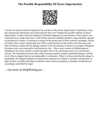 The Possible Responsibility Of Xerox Supermarket
2. Sunil was injured when he slipped on the wet floor of the Xerox Supermarket. It had been a rainy
day and persons entering the store had made the floor wet? Explain the possible liability of Xerox
Supermarket. In spite of the development of Internet shopping, the circumstance where clients visit
retail premises to make their buys is still all that much the standard. Retailers, huge and little, depend
on the physical vicinity of customers in shops for the greater part of their common exchanges. On the
off chance that a client is physically hurt whilst on the premises of the retailer, the client may well
look for harms to adjust for the damage endured. This circumstance is known as occupiers obligation .
Occupiers risk is not restricted to retail premises, but ... Show more content on Helpwriting.net ...
Standard of care (how careful is careful enough?) This is the carelessness piece of a carelessness
activity. The respondent need just take safety measures against sensibly predictable dangers, and the
test for this is dangers that are not implausible or whimsical . When it is discovered that the danger is
predictable, the obliged standard of consideration expected of a litigant is sensible consideration, in
light of what a sensible individual would have done in the circumstances. Sensible consideration is
accordingly controlled by target
... Get more on HelpWriting.net ...
 