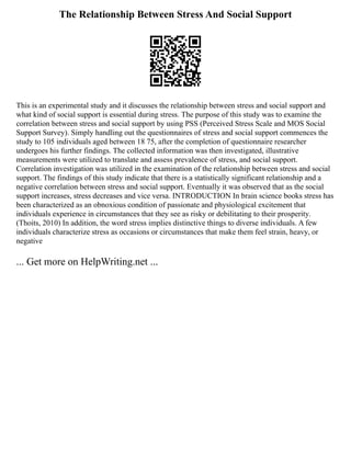 The Relationship Between Stress And Social Support
This is an experimental study and it discusses the relationship between stress and social support and
what kind of social support is essential during stress. The purpose of this study was to examine the
correlation between stress and social support by using PSS (Perceived Stress Scale and MOS Social
Support Survey). Simply handling out the questionnaires of stress and social support commences the
study to 105 individuals aged between 18 75, after the completion of questionnaire researcher
undergoes his further findings. The collected information was then investigated, illustrative
measurements were utilized to translate and assess prevalence of stress, and social support.
Correlation investigation was utilized in the examination of the relationship between stress and social
support. The findings of this study indicate that there is a statistically significant relationship and a
negative correlation between stress and social support. Eventually it was observed that as the social
support increases, stress decreases and vice versa. INTRODUCTION In brain science books stress has
been characterized as an obnoxious condition of passionate and physiological excitement that
individuals experience in circumstances that they see as risky or debilitating to their prosperity.
(Thoits, 2010) In addition, the word stress implies distinctive things to diverse individuals. A few
individuals characterize stress as occasions or circumstances that make them feel strain, heavy, or
negative
... Get more on HelpWriting.net ...
 