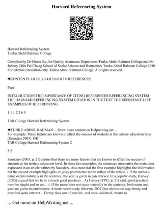 Harvard Referencing System
Harvard Referencing System
Tunku Abdul Rahman College
Compiled by Dr Chook Ka Joo Quality Assurance Department Tunku Abdul Rahman College and Mr
Johnny Chin Fui Chung School of Social Science and Humanities Tunku Abdul Rahman College 2010
For internal circulation only. Tunku Abdul Rahman College. All rights reserved.
CONTENTS 1.0 2.0 3.0 4.0 5.0 6.0 7.0 REFERENCES
Page
INTRODUCTION THE IMPORTANCE OF CITING REFERENCES REFERENCING SYSTEM
THE HARVARD REFERENCING SYSTEM CITATION IN THE TEXT THE REFERENCE LIST
EXAMPLES OF REFERENCING
1 1 1 2 2 6 9
TAR College Harvard Referencing System
TUNKU ABDUL RAHMAN ... Show more content on Helpwriting.net ...
For example: Many factors are known to affect the success of students at the tertiary education level
(Saunders 2005). OR
TAR College Harvard Referencing System 2
5.2
Saunders (2003, p. 21) claims that there are many factors that are known to affect the success of
students at the tertiary education level. In these two examples, the sentences summarise the main view
expressed in an article written by Saunders. Also note that the first example highlights the information
but the second example highlights or gives prominence to the author of the article. i. If the author s
name occurs naturally in the sentence, the year is given in parentheses: In a popular study, Harvey
(2005) argued that we have to teach good practices... As Harvey (1992, p. 21) said, good practices
must be taught and so we... ii. If the name does not occur naturally in the sentence, both name and
year are given in parentheses: A more recent study (Stevens 2002) has shown the way theory and
practical work interact... Theory rises out of practice, and once validated, returns to
... Get more on HelpWriting.net ...
 