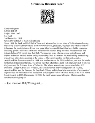 Green Day Research Paper
Kaitlynn Pegram
MUSH 201 02
Project Final Draft
Mr. Reid
2nd December, 2015
Green Day in the 2015 Rock Hall of Fame
Since 1983, the Rock and Roll Hall of Fame and Museum has been a place of dedication to showing
the history of some of the best and most important artists, producers, engineers and others who have
influenced the music industry. Every year since it has been established, they have held a ceremony
inducting groups, individual artists and others into its records. They have had 30 ceremonies, and
inducted almost 750 people into their hall. The museum helps educate people on the history and
impact that music has had on our society. Green Day, who is a famous for popularizing and reviving
mainstream interest in punk rock in the United ... Show more content on Helpwriting.net ...
American Idiot that was released in 2004, was number one on the Billboard charts, and was the band s
first album to reach number one. The album was then labeled as a punk rock opera in which it follows
the journey of the fictitious Jesus of Suburbia . The album was released two months before U.S.
President George W. Bush was reelected, and then the album had became protest art. In 2005,
American Idiot won the Grammy for Best Rock Album, and the band also won a total of seven out of
eight awards for which they were nominated, including the Viewer s Choice Award at the MTV Video
Music Awards in 2005. On January 10, 2006, the band was awarded a People s Choice Award as
favorite musical group or
... Get more on HelpWriting.net ...
 