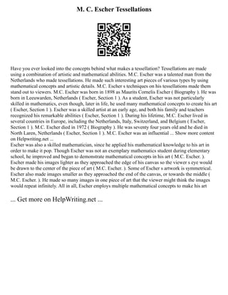M. C. Escher Tessellations
Have you ever looked into the concepts behind what makes a tessellation? Tessellations are made
using a combination of artistic and mathematical abilities. M.C. Escher was a talented man from the
Netherlands who made tessellations. He made such interesting art pieces of various types by using
mathematical concepts and artistic details. M.C. Escher s techniques on his tessellations made them
stand out to viewers. M.C. Escher was born in 1898 as Maurits Cornelis Escher ( Biography ). He was
born in Leeuwarden, Netherlands ( Escher, Section 1 ). As a student, Escher was not particularly
skilled in mathematics, even though, later in life, he used many mathematical concepts to create his art
( Escher, Section 1 ). Escher was a skilled artist at an early age, and both his family and teachers
recognized his remarkable abilities ( Escher, Section 1 ). During his lifetime, M.C. Escher lived in
several countries in Europe, including the Netherlands, Italy, Switzerland, and Belgium ( Escher,
Section 1 ). M.C. Escher died in 1972 ( Biography ). He was seventy four years old and he died in
North Laren, Netherlands ( Escher, Section 1 ). M.C. Escher was an influential ... Show more content
on Helpwriting.net ...
Escher was also a skilled mathematician, since he applied his mathematical knowledge to his art in
order to make it pop. Though Escher was not an exemplary mathematics student during elementary
school, he improved and began to demonstrate mathematical concepts in his art ( M.C. Escher. ).
Escher made his images lighter as they approached the edge of his canvas so the viewer s eye would
be drawn to the center of the piece of art ( M.C. Escher. ). Some of Escher s artwork is symmetrical.
Escher also made images smaller as they approached the end of the canvas, or towards the middle (
M.C. Escher. ). He made so many images in one piece of art that the viewer might think the images
would repeat infinitely. All in all, Escher employs multiple mathematical concepts to make his art
... Get more on HelpWriting.net ...
 