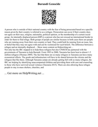 Burundi Genocide
A person who is outside of their national country with the fear of being persecuted based on a specific
reason given by their country is referred to as a refugee. Persecution can occur if their country does
not agree on their race, religion, nationality, political opinion, or the membership of a certain social
group. An internally displaced person (IDP) is a person who has not crossed an international border in
order for them to find refuge. Both groups of people are similar because in both cases there are people
who are running away from their own country or land. They could both be running from an issue, law,
or belief that they may not agree with and can be victimized for such beliefs. The difference between a
refugee and an internally displaced ... Show more content on Helpwriting.net ...
Not only has the IRC stepped in to help these refugees but also UNHCR has partnered with the
governments of Tanzania to help Burundi. From 1993 to 2000, Tanzania has been host to almost 1.5
million refugees (Thomas 2009). The fact that there are so many refugees in Tanzania can have many
economical effects. The goods and infrastructure will have to be shared between the citizens and the
refugees that flee there. Although Tanzania camps are already getting full with so many refugees, the
IRC are helping by identifying unaccompanied children and providing them with care and counseling
to those who have survived sexual violence (Tanzania 2015). There are also allowing these refugee
people to stay in mass shelters, churches, and
... Get more on HelpWriting.net ...
 