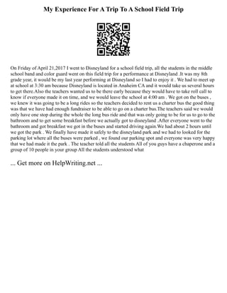 My Experience For A Trip To A School Field Trip
On Friday of April 21,2017 I went to Disneyland for a school field trip, all the students in the middle
school band and color guard went on this field trip for a performance at Disneyland .It was my 8th
grade year, it would be my last year performing at Disneyland so I had to enjoy it . We had to meet up
at school at 3:30 am because Disneyland is located in Anaheim CA and it would take us several hours
to get there.Also the teachers wanted us to be there early because they would have to take roll call to
know if everyone made it on time, and we would leave the school at 4:00 am . We got on the buses ,
we knew it was going to be a long rides so the teachers decided to rent us a charter bus the good thing
was that we have had enough fundraiser to be able to go on a charter bus.The teachers said we would
only have one stop during the whole the long bus ride and that was only going to be for us to go to the
bathroom and to get some breakfast before we actually got to disneyland .After everyone went to the
bathroom and got breakfast we got in the buses and started driving again.We had about 2 hours until
we got the park . We finally have made it safely to the disneyland park and we had to looked for the
parking lot where all the buses were parked , we found our parking spot and everyone was very happy
that we had made it the park . The teacher told all the students All of you guys have a chaperone and a
group of 10 people in your group All the students understood what
... Get more on HelpWriting.net ...
 