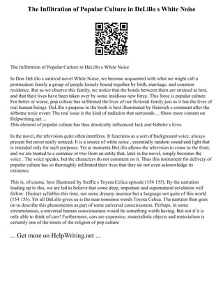 The Infiltration of Popular Culture in DeLillo s White Noise
The Infiltration of Popular Culture in DeLillo s White Noise
In Don DeLillo s satirical novel White Noise, we become acquainted with what we might call a
postmodern family a group of people loosely bound together by birth, marriage, and common
residence. But as we observe this family, we notice that the bonds between them are strained at best,
and that their lives have been taken over by some insidious new force. This force is popular culture.
For better or worse, pop culture has infiltrated the lives of our fictional family just as it has the lives of
real human beings. DeLillo s purpose in the book is best illuminated by Heinrich s comment after the
airborne toxic event: The real issue is the kind of radiation that surrounds ... Show more content on
Helpwriting.net ...
This element of popular culture has thus drastically influenced Jack and Babette s lives.
In the novel, the television quite often interferes. It functions as a sort of background voice, always
present but never really noticed. It is a source of white noise , essentially random sound and light that
is intended only for such purposes. Yet at moments DeLillo allows the television to come to the front,
and we are treated to a sentence or two from an entity that, later in the novel, simply becomes the
voice . The voice speaks, but the characters do not comment on it. Thus this instrument for delivery of
popular culture has so thoroughly infiltrated their lives that they do not even acknowledge its
existence.
This is, of course, best illustrated by Steffie s Toyota Celica episode (154 155). By the narration
leading up to this, we are led to believe that some deep, important and supernatural revelation will
follow: Distinct syllables this time, not some dreamy murmur but a language not quite of this world
(154 155). Yet all DeLillo gives us is the near nonsense words Toyota Celica. The narrator then goes
on to describe this phenomenon as part of some universal consciousness. Perhaps, in some
circumstances, a universal human consciousness would be something worth having. But not if it is
only able to think of cars! Furthermore, cars are expensive, materialistic objects and materialism is
certainly one of the tenets of the religion of pop culture
... Get more on HelpWriting.net ...
 