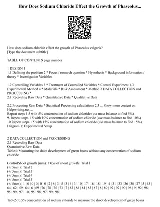 How Does Sodium Chloride Effect the Growth of Phaseolus...
How does sodium chloride effect the growth of Phaseolus vulgaris?
[Type the document subtitle]
TABLE OF CONTENTS page number
1 DESIGN 1
1.1 Defining the problem 2 * Focus / research question * Hypothesis * Background information /
theory * Investigation Variables
1.2 Controlling Variables 3 * Treatment of Controlled Variables * Control Experiment 1.3
Experimental Method 4 * Materials * Risk Assessment * Method 2 DATA COLLECTION and
PROCESSING *
2.1 Recording Raw Data * Quantitative Data * Qualitative Data
2.2 Processing Raw Data * Statistical Processing calculations 2.3 ... Show more content on
Helpwriting.net ...
Repeat steps 1 5 with 5% concentration of sodium chloride (use mass balance to find 5%)
9. Repeat steps 1 5 with 10% concentration of sodium chloride (use mass balance to find 10%)
10.Repeat steps 1 5 with 15% concentration of sodium chloride (use mass balance to find 15%)
Diagram 1: Experimental Setup
2 DATA COLLECTION and PROCESSING
2.1 Recording Raw Data
Quantitative Raw Data
Table4: Measuring the shoot development of green beans without any concentration of sodium
chloride
ControlShoot growth (mm) | Days of shoot growth | Trial 1
(+/ 5mm) | Trial 2
(+/ 5mm) | Trial 3
(+/ 5mm) | Trial 4
(+/ 5mm) | Trial 5
(+/ 5mm) | 1 | 0 | 0 | 0 | 0 | 0 | 2 | 6 | 3 | 5 | 3 | 4 | 3 | 10 | 17 | 16 | 18 | 19 | 4 | 31 | 33 | 36 | 38 | 27 | 5 | 45 |
64 | 62 | 59 | 64 | 6 | 69 | 76 | 78 | 75 | 73 | 7 | 82 | 88 | 84 | 83 | 87 | 8 | 89 | 92 | 92 | 90 | 96 | 9 | 92 | 96 |
95 | 99 | 97 | 10 | 95 | 98 | 97 | 99 | 98 |
Table5: 0.5% concentration of sodium chloride to measure the shoot development of green beans
 