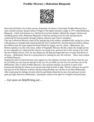 Freddie Mercury s Bohemian Rhapsody
Rock and roll holds a lot of dirty secrets, fortunately for Queen s lead singer Freddie Mercury has a
more colorful mystery. Queens album A Night at The Opera released a single in 1975 called Bohemian
Rhapsody , which sent listeners in a whirlwind of up beat rhythms. Behind the elegant vibratos and
shredding guitar solos, Bohemian Rhapsody is Mercury peeling away his rock star persona by
confessing his homosexuality through religious allusions and creative metaphors.
Like any confession Mercury starts off by apologizing to his mother, metaphorically stating he is done
with playing as a straight male claiming that life style is behind him. Second stanza he bellows Mama,
just killed a man Put a gun against his head Pulled my trigger, now he s dead... (Bohemian), Jim
Hutton explains to Lesley Ann Jones, author of biography Mercury that He,s dead, the straight person
he was originally, he s destroyed the man he was trying to be, and now this is him, trying to live with
the new Freddie (Jones). Next, he says Mama my life had just begun But now ive gone and thrown it
all away... (Bohemian). Here he is saying that he is starting his new life with the ... Show more content
on Helpwriting.net ...
Singing this part his pitch becomes more aggressive, the audience can hear more throat when he says
So you think you can stop me and spit in my eye, So you think you can love me and leave me to die
(Bohemian). This is where Freddie Mercury s new persona emerges, he realizes in spite of his
homosexual lifestyle he refuses to let anyone stop what he feels is right. Then he criticizes his god for
leaving one of his followers with his reaction being Oh baby can t do this to me baby (Bohemian).
After expressing his feelings towards what his god thinks about him he says Just gotta get out just
gotta get right outta here (Bohemian) , meaning he refuses to be apart of a religion who persecutes
... Get more on HelpWriting.net ...
 