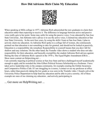 How Did Adrienne Rich Claim My Education
When speaking at Mills college in 1977, Adrienne Rich admonished the new graduates to claim their
education rather than expecting to receive it. The difference in language between active and passive
voice really gets to her point. Some may settle for using the passive voice, I was educated by San Jose
State University , but Adrienne rich s advice is to use the active voice, I claimed my education at San
Jose State University . In the next four years, by using the skills I learn at San Jose State, I plan to
actively claim my education. As Adrienne Rich spoke to a college full of women, she continuously
pointed out that education is not something to take for granted, and should not be looked at passively.
Education is a responsibility she remarked, Responsibility to yourself means that you don t fall for
shallow and easy solutions. On the other hand, the Youtube video shows a student who does not take
responsibility for their education, and basically exemplifies the student Adrienne Rich advises against.
During the time of Adrienne Rich s speech in the 1970 s, The Equal Rights Amendment (ERA) ...
Show more content on Helpwriting.net ...
I am currently majoring in political science at San Jose State and have challenged myself academically
enough to apply and be awarded the John Gilbert Political Science Scholarship as a freshman. I have
taken active leadership roles in the campus community, for example creating the Global Awareness
and Comparative Politics Club. If I am struggling in a course, I contact or see my professor at office
hours, rather than passively taking the low grade as was seen in the Youtube video. I found a job at the
University Police Department to help fund my education and be able to join a sorority. All of these
example are ones of me claiming my education , and actively participating in
... Get more on HelpWriting.net ...
 