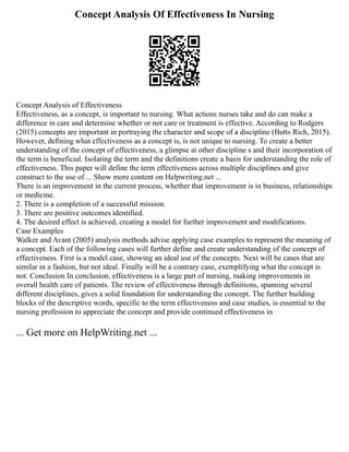 Concept Analysis Of Effectiveness In Nursing
Concept Analysis of Effectiveness
Effectiveness, as a concept, is important to nursing. What actions nurses take and do can make a
difference in care and determine whether or not care or treatment is effective. According to Rodgers
(2015) concepts are important in portraying the character and scope of a discipline (Butts Rich, 2015).
However, defining what effectiveness as a concept is, is not unique to nursing. To create a better
understanding of the concept of effectiveness, a glimpse at other discipline s and their incorporation of
the term is beneficial. Isolating the term and the definitions create a basis for understanding the role of
effectiveness. This paper will define the term effectiveness across multiple disciplines and give
construct to the use of ... Show more content on Helpwriting.net ...
There is an improvement in the current process, whether that improvement is in business, relationships
or medicine.
2. There is a completion of a successful mission.
3. There are positive outcomes identified.
4. The desired effect is achieved, creating a model for further improvement and modifications.
Case Examples
Walker and Avant (2005) analysis methods advise applying case examples to represent the meaning of
a concept. Each of the following cases will further define and create understanding of the concept of
effectiveness. First is a model case, showing an ideal use of the concepts. Next will be cases that are
similar in a fashion, but not ideal. Finally will be a contrary case, exemplifying what the concept is
not. Conclusion In conclusion, effectiveness is a large part of nursing, making improvements in
overall health care of patients. The review of effectiveness through definitions, spanning several
different disciplines, gives a solid foundation for understanding the concept. The further building
blocks of the descriptive words, specific to the term effectiveness and case studies, is essential to the
nursing profession to appreciate the concept and provide continued effectiveness in
... Get more on HelpWriting.net ...
 