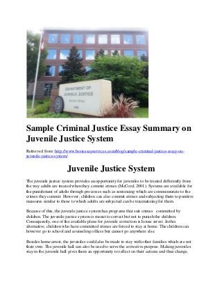 Sample Criminal Justice Essay Summary on
Juvenile Justice System
Retrieved from: http://www.bestessayservices.com/blog/sample-criminal-justice-essay-on-
juvenile-justice-system/
Juvenile Justice System
The juvenile justice system provides an opportunity for juveniles to be treated differently from
the way adults are treated when they commit crimes (McCord, 2001). Systems are available for
the punishment of adults through processes such as sentencing which are commensurate to the
crimes they commit. However, children can also commit crimes and subjecting them to punitive
measures similar to those to which adults are subjected can be traumatizing for them.
Because of this, the juvenile justice system has programs that suit crimes committed by
children. The juvenile justice system is meant to correct but not to punish the children.
Consequently, one of the available plans for juvenile correction is house arrest. In this
alternative, children who have committed crimes are forced to stay at home. The children can
however go to school and counseling offices but cannot go anywhere else.
Besides home arrest, the juveniles could also be made to stay with other families which are not
their own. The juvenile hall can also be used to serve the corrective purpose. Making juveniles
stay in the juvenile hall gives them an opportunity to reflect on their actions and thus change.
 