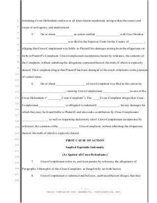 1
2
3
4
5
6
7
8
9
10
11
12
13
14
15
16
17
18
19
20
21
22
23
24
25
26
27
28
remaining Cross-Defendants and was at all times herein mentioned, acting within the course and
scope of said agency and employment.
5. On or about ___________ an action entitled ________________with Case Number
______________________________was filed in the Superior Court for the County of __________,
alleging that Cross-Complainant was liable to Plaintiff for damages arising from the allegations set
forth in Plaintiff’s Complaint. Cross-Complainant incorporates herein by reference, the contents of
the Complaint, without admitting the allegations contained thereof, the truth of which is expressly
denied. The Complaint alleges that Plaintiff has been damaged as the result of defaults in the payment
of certain notes.
6. On or about ___________________ a Cross-Complaint was filed in this action by
____________________________-, naming Cross-Complainant, _________________ as one of the
Cross-Defendants (“_________ Cross-Complaint”). The _____Cross-Complaint alleges that Cross-
Complainant _________________ is obligated to indemnify ______________, for any damages for
which they may be found liable to Plaintiff, and also seeks contribution by Cross-Complainant
_________________ as well as requesting declaratory relief. Cross-Complainant incorporates by
reference, the contents of the _____________ Cross-Complaint, without admitting the allegations
thereof, the truth of which is expressly denied.
FIRST CAUSE OF ACTION
Implied Equitable Indemnity
(As Against all Cross-Defendants.)
7. Cross-Complainant refers to, and incorporates by reference, the allegations of
Paragraphs 1 through 6 of this Cross-Complaint, as though fully set forth herein.
8. Cross-Complainant is informed and believes, and based thereon alleges, that they
- 3 -
CROSS-COMPLAINT FOR INDEMNITY, CONTRIBUTION, ETC.
 
