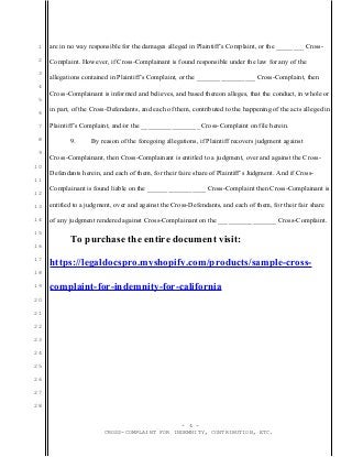 1
2
3
4
5
6
7
8
9
10
11
12
13
14
15
16
17
18
19
20
21
22
23
24
25
26
27
28
are in no way responsible for the damages alleged in Plaintiff’s Complaint, or the ________ Cross-
Complaint. However, if Cross-Complainant is found responsible under the law for any of the
allegations contained in Plaintiff’s Complaint, or the _________________ Cross-Complaint, then
Cross-Complainant is informed and believes, and based thereon alleges, that the conduct, in whole or
in part, of the Cross-Defendants, and each of them, contributed to the happening of the acts alleged in
Plaintiff’s Complaint, and/or the _________________ Cross-Complaint on file herein.
9. By reason of the foregoing allegations, if Plaintiff recovers judgment against
Cross-Complainant, then Cross-Complainant is entitled to a judgment, over and against the Cross-
Defendants herein, and each of them, for their faire share of Plaintiff’s Judgment. And if Cross-
Complainant is found liable on the _________________ Cross-Complaint then Cross-Complainant is
entitled to a judgment, over and against the Cross-Defendants, and each of them, for their fair share
of any judgment rendered against Cross-Complainant on the _________________ Cross-Complaint.
To purchase the entire document visit:
https://legaldocspro.myshopify.com/products/sample-cross-
complaint-for-indemnity-for-california
- 4 -
CROSS-COMPLAINT FOR INDEMNITY, CONTRIBUTION, ETC.
 