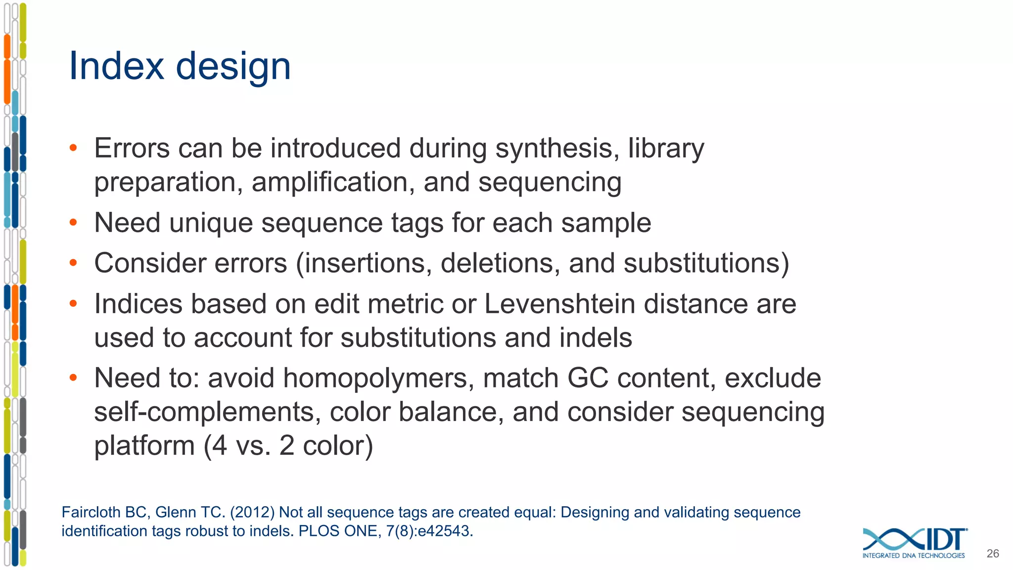 Index design
• Errors can be introduced during synthesis, library
preparation, amplification, and sequencing
• Need unique sequence tags for each sample
• Consider errors (insertions, deletions, and substitutions)
• Indices based on edit metric or Levenshtein distance are
used to account for substitutions and indels
• Need to: avoid homopolymers, match GC content, exclude
self-complements, color balance, and consider sequencing
platform (4 vs. 2 color)
26
Faircloth BC, Glenn TC. (2012) Not all sequence tags are created equal: Designing and validating sequence
identification tags robust to indels. PLOS ONE, 7(8):e42543.
 