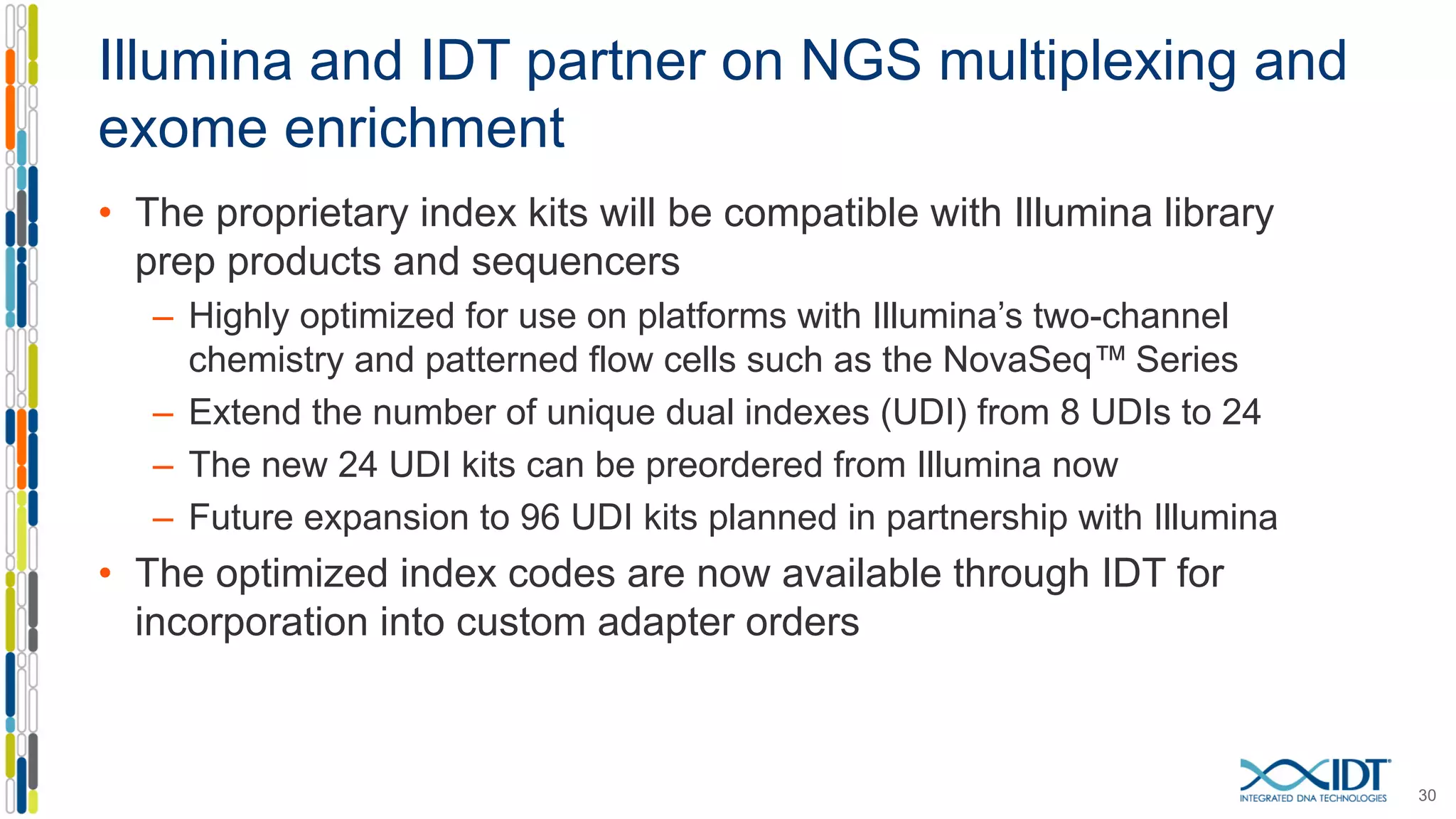 Illumina and IDT partner on NGS multiplexing and
exome enrichment
• The proprietary index kits will be compatible with Illumina library
prep products and sequencers
– Highly optimized for use on platforms with Illumina’s two-channel
chemistry and patterned flow cells such as the NovaSeq™ Series
– Extend the number of unique dual indexes (UDI) from 8 UDIs to 24
– The new 24 UDI kits can be preordered from Illumina now
– Future expansion to 96 UDI kits planned in partnership with Illumina
• The optimized index codes are now available through IDT for
incorporation into custom adapter orders
30
 