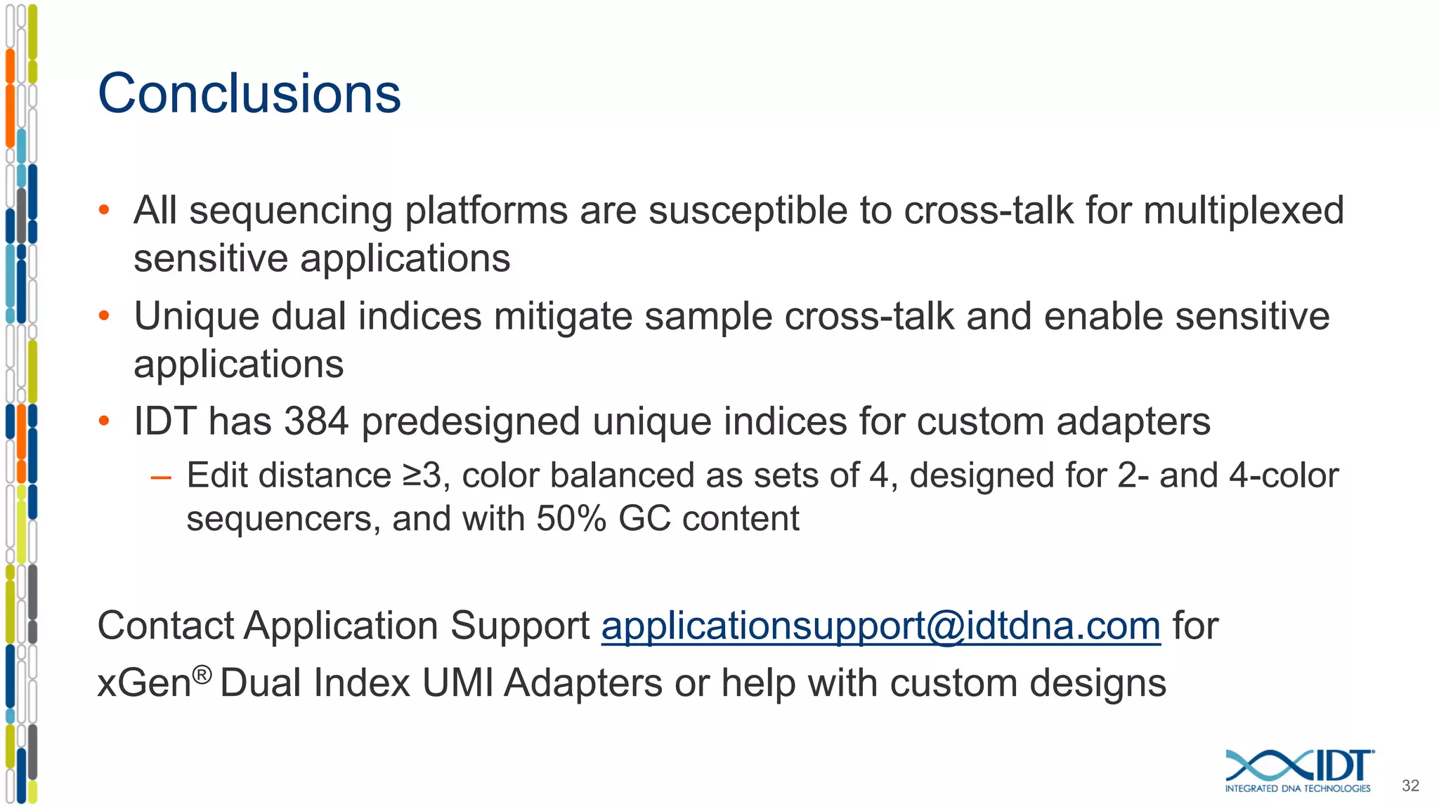 Conclusions
• All sequencing platforms are susceptible to cross-talk for multiplexed
sensitive applications
• Unique dual indices mitigate sample cross-talk and enable sensitive
applications
• IDT has 384 predesigned unique indices for custom adapters
– Edit distance ≥3, color balanced as sets of 4, designed for 2- and 4-color
sequencers, and with 50% GC content
Contact Application Support applicationsupport@idtdna.com for
xGen® Dual Index UMI Adapters or help with custom designs
32
 