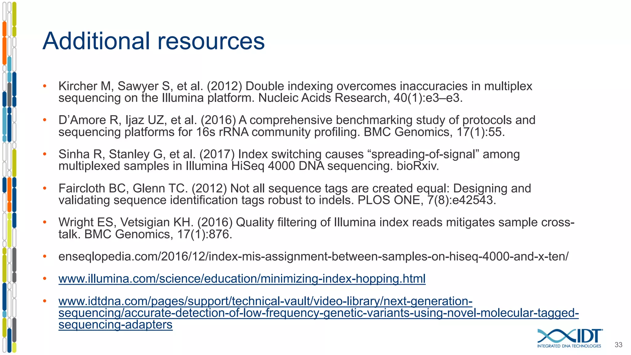 Additional resources
• Kircher M, Sawyer S, et al. (2012) Double indexing overcomes inaccuracies in multiplex
sequencing on the Illumina platform. Nucleic Acids Research, 40(1):e3–e3.
• D’Amore R, Ijaz UZ, et al. (2016) A comprehensive benchmarking study of protocols and
sequencing platforms for 16s rRNA community profiling. BMC Genomics, 17(1):55.
• Sinha R, Stanley G, et al. (2017) Index switching causes “spreading-of-signal” among
multiplexed samples in Illumina HiSeq 4000 DNA sequencing. bioRxiv.
• Faircloth BC, Glenn TC. (2012) Not all sequence tags are created equal: Designing and
validating sequence identification tags robust to indels. PLOS ONE, 7(8):e42543.
• Wright ES, Vetsigian KH. (2016) Quality filtering of Illumina index reads mitigates sample cross-
talk. BMC Genomics, 17(1):876.
• enseqlopedia.com/2016/12/index-mis-assignment-between-samples-on-hiseq-4000-and-x-ten/
• www.illumina.com/science/education/minimizing-index-hopping.html
• www.idtdna.com/pages/support/technical-vault/video-library/next-generation-
sequencing/accurate-detection-of-low-frequency-genetic-variants-using-novel-molecular-tagged-
sequencing-adapters
33
 