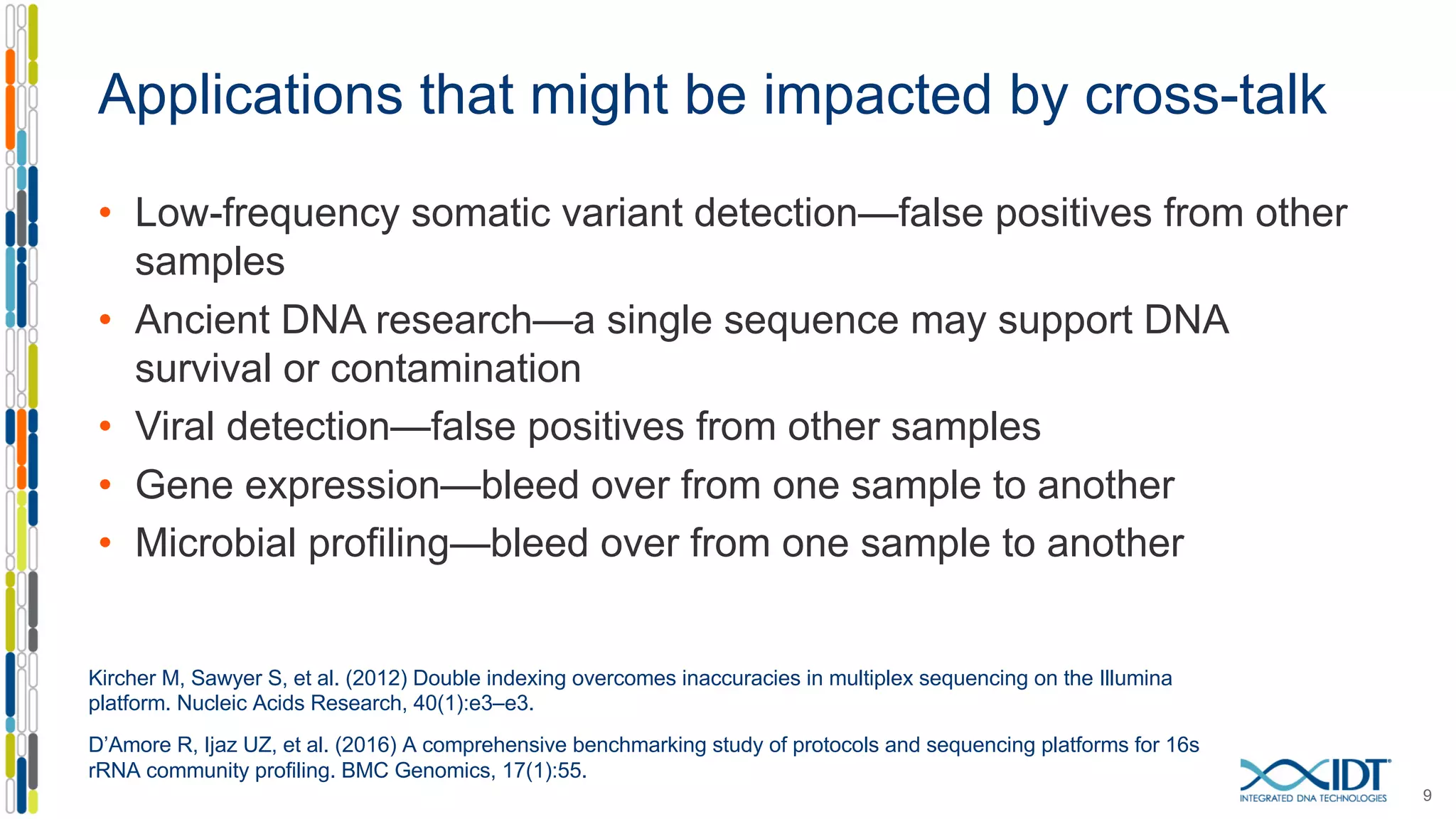 Applications that might be impacted by cross-talk
• Low-frequency somatic variant detection—false positives from other
samples
• Ancient DNA research—a single sequence may support DNA
survival or contamination
• Viral detection—false positives from other samples
• Gene expression—bleed over from one sample to another
• Microbial profiling—bleed over from one sample to another
9
Kircher M, Sawyer S, et al. (2012) Double indexing overcomes inaccuracies in multiplex sequencing on the Illumina
platform. Nucleic Acids Research, 40(1):e3–e3.
D’Amore R, Ijaz UZ, et al. (2016) A comprehensive benchmarking study of protocols and sequencing platforms for 16s
rRNA community profiling. BMC Genomics, 17(1):55.
 