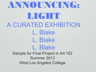 ANNOUNCING:
LIGHT
A CURATED EXHIBITION
L. Blake
L. Blake
L. Blake
Sample for Final Project in Art 102
Summer 2013
West Los Angeles College
 