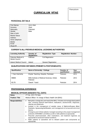 CURRICULUM VITAE
PERSONAL DETAILS
First Names Amin Ullah
Surname Shah
Nationality Pakistani
Gender Male
Date of birth
Marital Status
Address
Home telephone
Mobile
Email
Skype ID
CURRENT & ALL PREVIOUS MEDICAL LICENSING AUTHORITIES
Licensing Authority Country of
Registration
Registration Type Registration Number
Pakistan Medical &
Dental Council
Pakistan Full Registration
Ireland Medical Council Ireland General Registration
QUALIFICATIONS OBTAINED (PRIMARY & POSTGRADUATE)
Qualification Name of University / College Country of
qualification
Year
obtained
1 Year Internship Khyber Teaching Hospital, Peshawar Pakistan 2013
MBBS KMU Institute of Medical Sciences, Kohat,
Pakistan
Pakistan 2012
IELTS Overall 7 band Pakistan 2014
PROFESSIONAL EXPERIENCE
MEDICAL OFFICER (04/02/2014 TILL DATE)
Dates 4th Feb, 2014 Till Date
Position Title Medical Officer / In charge of Basic Health Unit (BHU)
Responsibilities  Being the in charge (I/C) and head of the BHU, I Provide and manage direct patient
care, including physical examinations, evaluations, assessments, diagnoses,
referrals and treatments.
 Involved in the management of variable cases of Medicine/Surgery Allied,
Paediatric, Gynaecological/Obstetric, and management of cut wounds and minor
trauma.
 Emergency and Critical patients managed according to the proper management
protocols of WHO/MoH, and follow up with or refer patients as appropriate.
 Prescribe pharmaceuticals, other medications, and treatment regimens as
appropriate to assessed medical conditions.
 Refer patients to specialists and to relevant patient care components as
appropriate.
Place picture
 