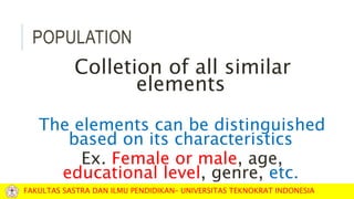 POPULATION
Colletion of all similar
elements
The elements can be distinguished
based on its characteristics
Ex. Female or male, age,
educational level, genre, etc.
FAKULTAS SASTRA DAN ILMU PENDIDIKAN– UNIVERSITAS TEKNOKRAT INDONESIA
 