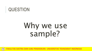 QUESTION
Why we use
sample?
FAKULTAS SASTRA DAN ILMU PENDIDIKAN– UNIVERSITAS TEKNOKRAT INDONESIA
 