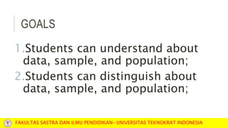 GOALS
1.Students can understand about
data, sample, and population;
2.Students can distinguish about
data, sample, and population;
FAKULTAS SASTRA DAN ILMU PENDIDIKAN– UNIVERSITAS TEKNOKRAT INDONESIA
 