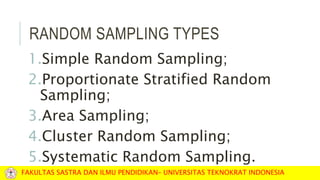 RANDOM SAMPLING TYPES
1.Simple Random Sampling;
2.Proportionate Stratified Random
Sampling;
3.Area Sampling;
4.Cluster Random Sampling;
5.Systematic Random Sampling.
FAKULTAS SASTRA DAN ILMU PENDIDIKAN– UNIVERSITAS TEKNOKRAT INDONESIA
 