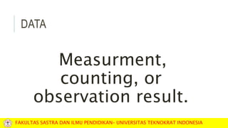 DATA
Measurment,
counting, or
observation result.
FAKULTAS SASTRA DAN ILMU PENDIDIKAN– UNIVERSITAS TEKNOKRAT INDONESIA
 