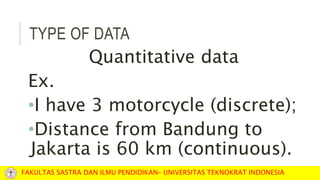 TYPE OF DATA
Quantitative data
Ex.
•I have 3 motorcycle (discrete);
•Distance from Bandung to
Jakarta is 60 km (continuous).
FAKULTAS SASTRA DAN ILMU PENDIDIKAN– UNIVERSITAS TEKNOKRAT INDONESIA
 