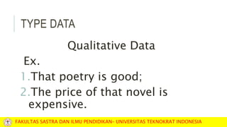 TYPE DATA
Qualitative Data
Ex.
1.That poetry is good;
2.The price of that novel is
expensive.
FAKULTAS SASTRA DAN ILMU PENDIDIKAN– UNIVERSITAS TEKNOKRAT INDONESIA
 