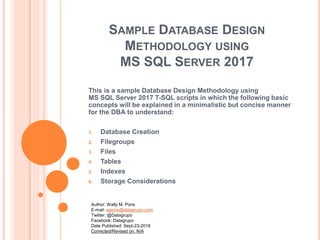 SAMPLE DATABASE DESIGN
METHODOLOGY USING
MS SQL SERVER 2017
This is a sample Database Design Methodology using
MS SQL Server 2017 T-SQL scripts in which the following basic
concepts will be explained in a minimalistic but concise manner
for the DBA to understand:
1. Database Creation
2. Filegroups
3. Files
4. Tables
5. Indexes
6. Storage Considerations
Author: Wally M. Pons
E-mail: wpons@datagrupo.com
Twitter: @Datagrupo
Facebook: Datagrupo
Date Published: Sept-23-2018
Corrected/Revised on: N/A
 