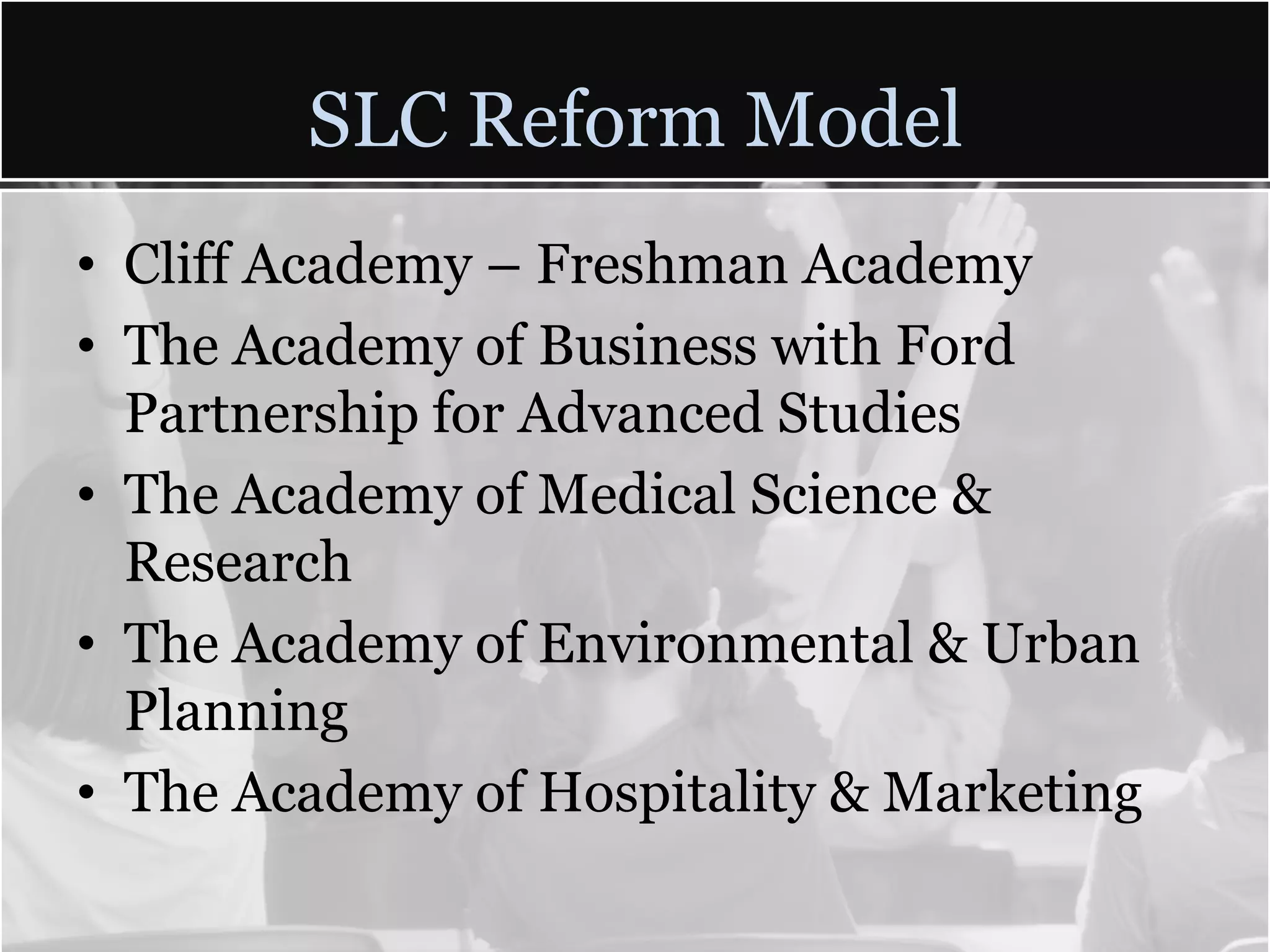 SLC Reform Model
• Cliff Academy – Freshman Academy
• The Academy of Business with Ford
  Partnership for Advanced Studies
• The Academy of Medical Science &
  Research
• The Academy of Environmental & Urban
  Planning
• The Academy of Hospitality & Marketing
 