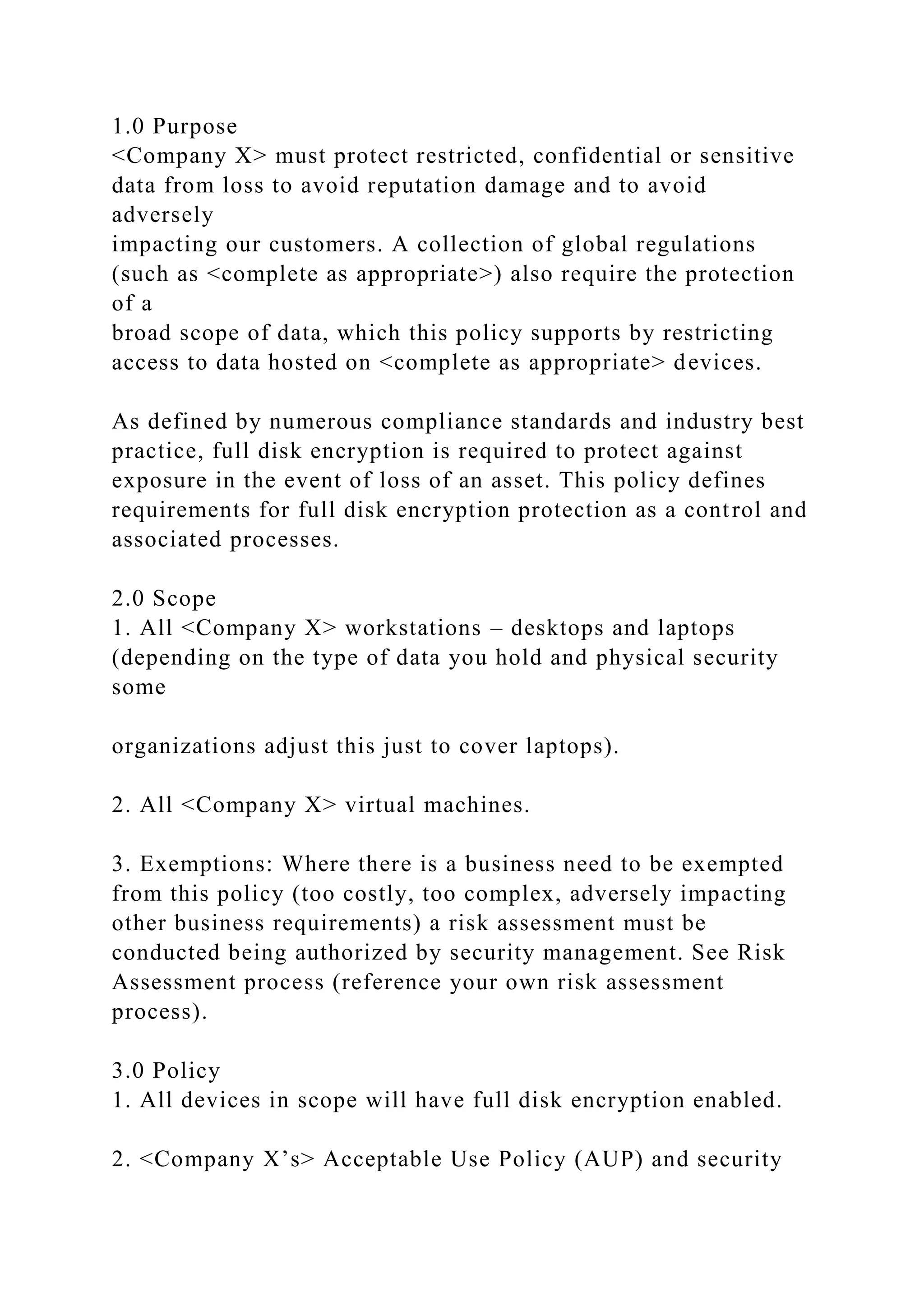 1.0 Purpose
<Company X> must protect restricted, confidential or sensitive
data from loss to avoid reputation damage and to avoid
adversely
impacting our customers. A collection of global regulations
(such as <complete as appropriate>) also require the protection
of a
broad scope of data, which this policy supports by restricting
access to data hosted on <complete as appropriate> devices.
As defined by numerous compliance standards and industry best
practice, full disk encryption is required to protect against
exposure in the event of loss of an asset. This policy defines
requirements for full disk encryption protection as a control and
associated processes.
2.0 Scope
1. All <Company X> workstations – desktops and laptops
(depending on the type of data you hold and physical security
some
organizations adjust this just to cover laptops).
2. All <Company X> virtual machines.
3. Exemptions: Where there is a business need to be exempted
from this policy (too costly, too complex, adversely impacting
other business requirements) a risk assessment must be
conducted being authorized by security management. See Risk
Assessment process (reference your own risk assessment
process).
3.0 Policy
1. All devices in scope will have full disk encryption enabled.
2. <Company X’s> Acceptable Use Policy (AUP) and security
 
