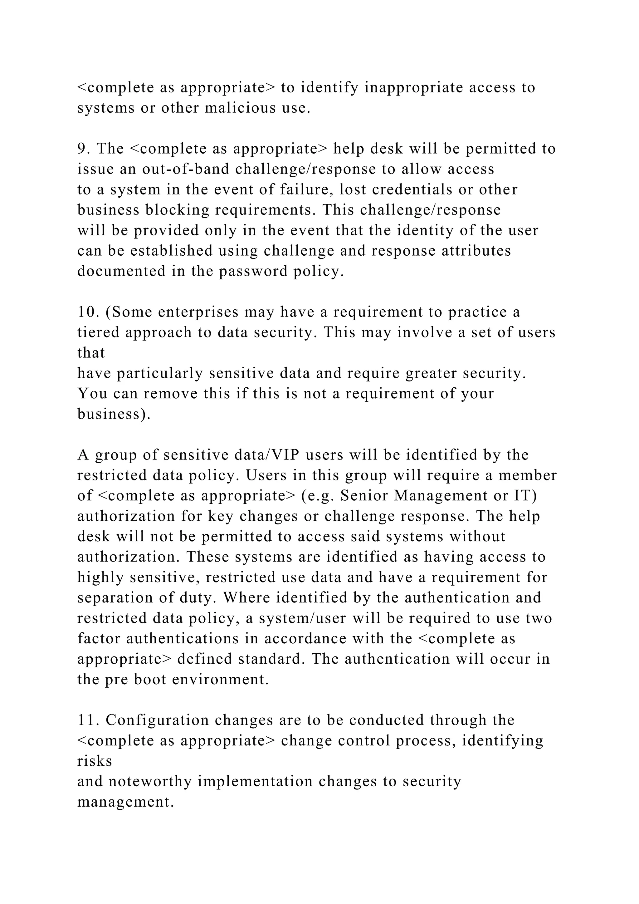 <complete as appropriate> to identify inappropriate access to
systems or other malicious use.
9. The <complete as appropriate> help desk will be permitted to
issue an out-of-band challenge/response to allow access
to a system in the event of failure, lost credentials or other
business blocking requirements. This challenge/response
will be provided only in the event that the identity of the user
can be established using challenge and response attributes
documented in the password policy.
10. (Some enterprises may have a requirement to practice a
tiered approach to data security. This may involve a set of users
that
have particularly sensitive data and require greater security.
You can remove this if this is not a requirement of your
business).
A group of sensitive data/VIP users will be identified by the
restricted data policy. Users in this group will require a member
of <complete as appropriate> (e.g. Senior Management or IT)
authorization for key changes or challenge response. The help
desk will not be permitted to access said systems without
authorization. These systems are identified as having access to
highly sensitive, restricted use data and have a requirement for
separation of duty. Where identified by the authentication and
restricted data policy, a system/user will be required to use two
factor authentications in accordance with the <complete as
appropriate> defined standard. The authentication will occur in
the pre boot environment.
11. Configuration changes are to be conducted through the
<complete as appropriate> change control process, identifying
risks
and noteworthy implementation changes to security
management.
 