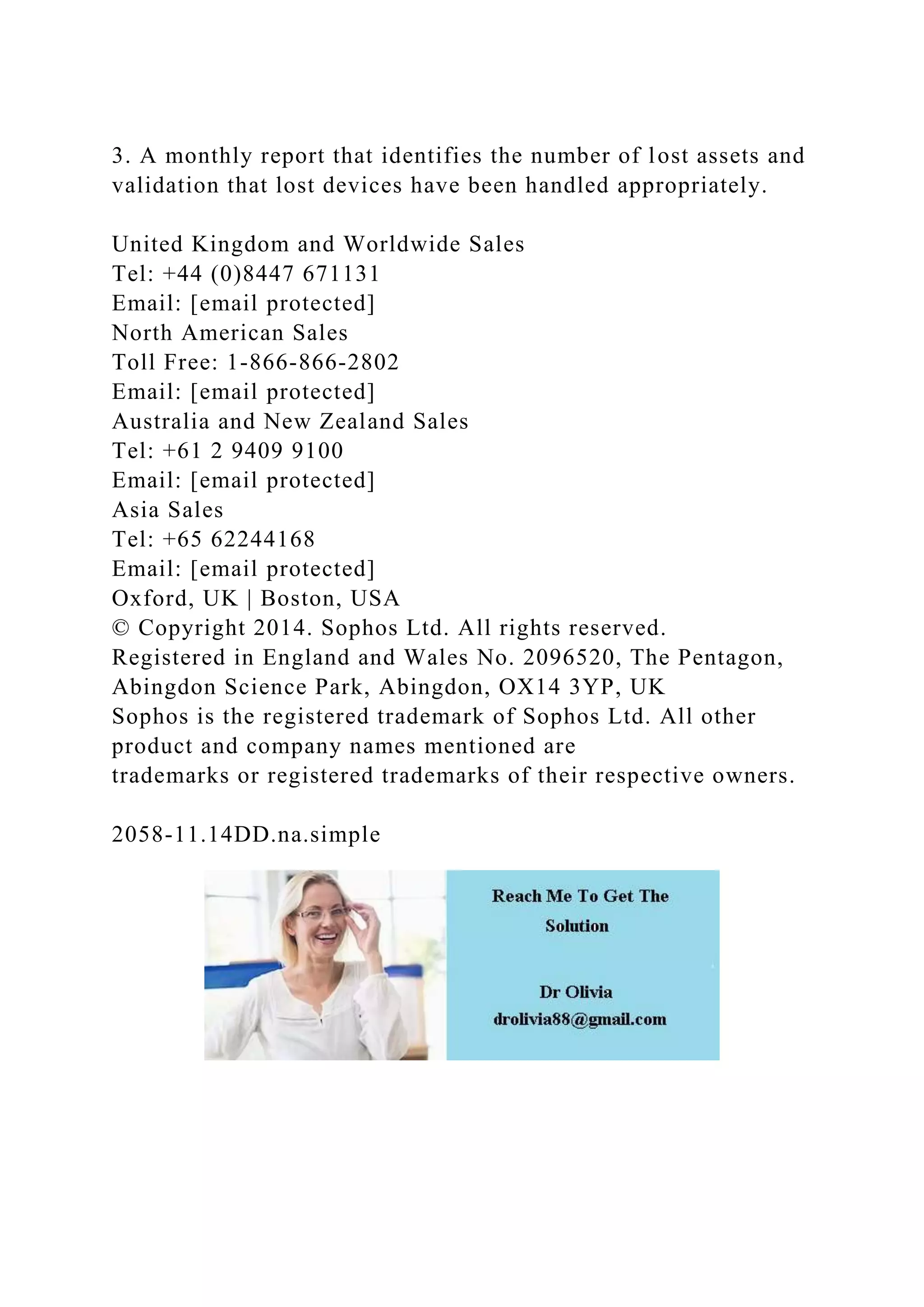3. A monthly report that identifies the number of lost assets and
validation that lost devices have been handled appropriately.
United Kingdom and Worldwide Sales
Tel: +44 (0)8447 671131
Email: [email protected]
North American Sales
Toll Free: 1-866-866-2802
Email: [email protected]
Australia and New Zealand Sales
Tel: +61 2 9409 9100
Email: [email protected]
Asia Sales
Tel: +65 62244168
Email: [email protected]
Oxford, UK | Boston, USA
© Copyright 2014. Sophos Ltd. All rights reserved.
Registered in England and Wales No. 2096520, The Pentagon,
Abingdon Science Park, Abingdon, OX14 3YP, UK
Sophos is the registered trademark of Sophos Ltd. All other
product and company names mentioned are
trademarks or registered trademarks of their respective owners.
2058-11.14DD.na.simple
 