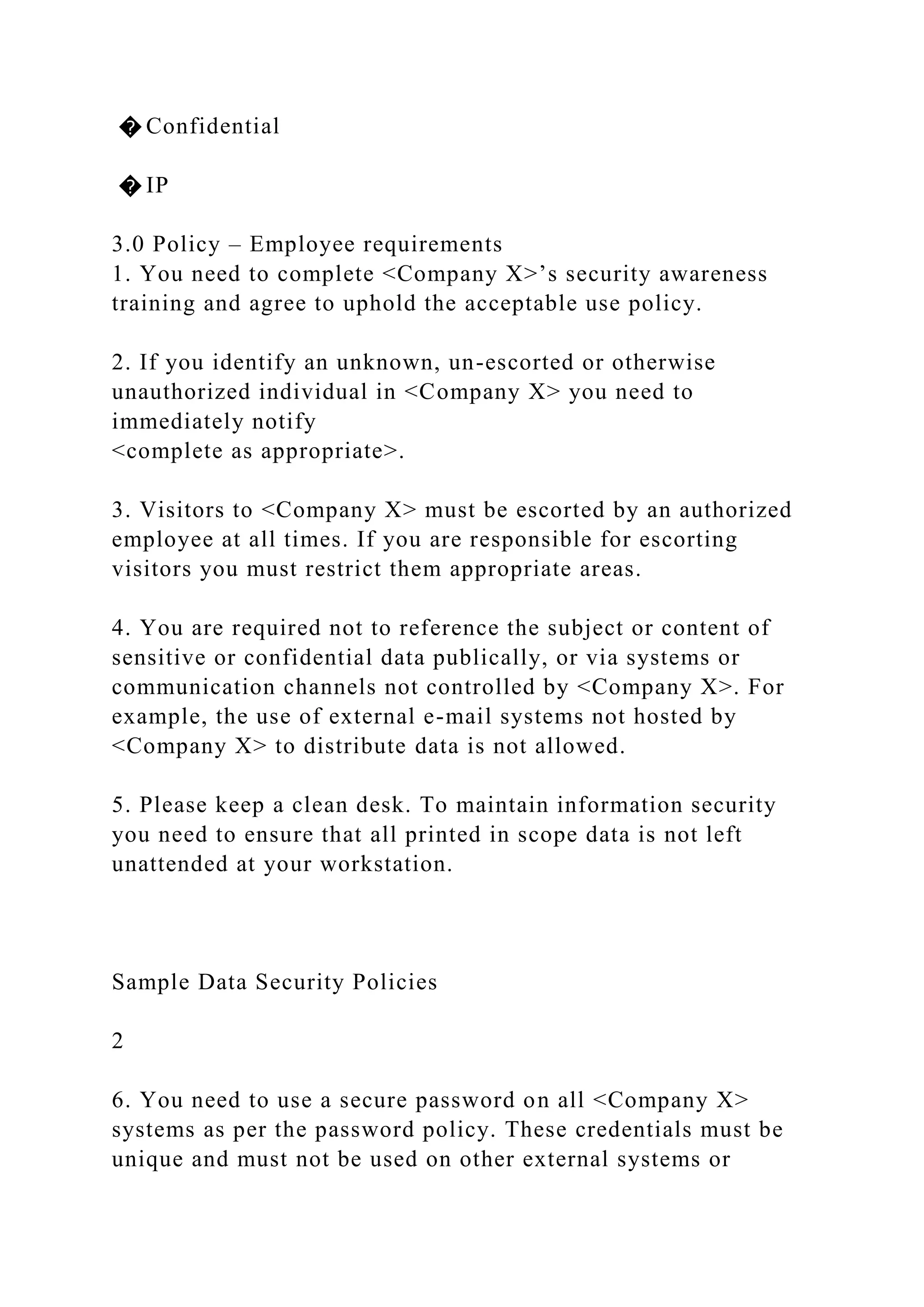 � Confidential
� IP
3.0 Policy – Employee requirements
1. You need to complete <Company X>’s security awareness
training and agree to uphold the acceptable use policy.
2. If you identify an unknown, un-escorted or otherwise
unauthorized individual in <Company X> you need to
immediately notify
<complete as appropriate>.
3. Visitors to <Company X> must be escorted by an authorized
employee at all times. If you are responsible for escorting
visitors you must restrict them appropriate areas.
4. You are required not to reference the subject or content of
sensitive or confidential data publically, or via systems or
communication channels not controlled by <Company X>. For
example, the use of external e-mail systems not hosted by
<Company X> to distribute data is not allowed.
5. Please keep a clean desk. To maintain information security
you need to ensure that all printed in scope data is not left
unattended at your workstation.
Sample Data Security Policies
2
6. You need to use a secure password on all <Company X>
systems as per the password policy. These credentials must be
unique and must not be used on other external systems or
 