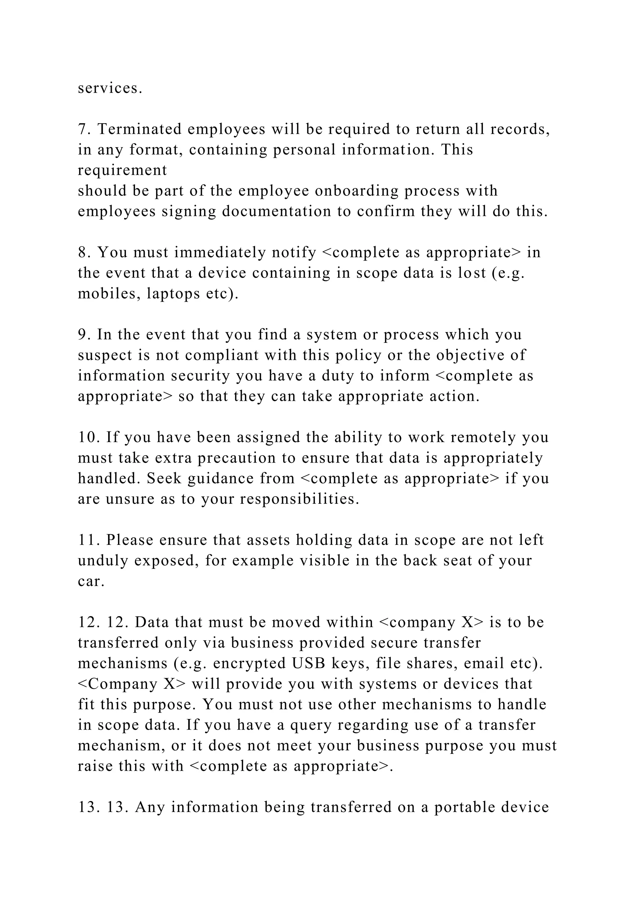 services.
7. Terminated employees will be required to return all records,
in any format, containing personal information. This
requirement
should be part of the employee onboarding process with
employees signing documentation to confirm they will do this.
8. You must immediately notify <complete as appropriate> in
the event that a device containing in scope data is lost (e.g.
mobiles, laptops etc).
9. In the event that you find a system or process which you
suspect is not compliant with this policy or the objective of
information security you have a duty to inform <complete as
appropriate> so that they can take appropriate action.
10. If you have been assigned the ability to work remotely you
must take extra precaution to ensure that data is appropriately
handled. Seek guidance from <complete as appropriate> if you
are unsure as to your responsibilities.
11. Please ensure that assets holding data in scope are not left
unduly exposed, for example visible in the back seat of your
car.
12. 12. Data that must be moved within <company X> is to be
transferred only via business provided secure transfer
mechanisms (e.g. encrypted USB keys, file shares, email etc).
<Company X> will provide you with systems or devices that
fit this purpose. You must not use other mechanisms to handle
in scope data. If you have a query regarding use of a transfer
mechanism, or it does not meet your business purpose you must
raise this with <complete as appropriate>.
13. 13. Any information being transferred on a portable device
 
