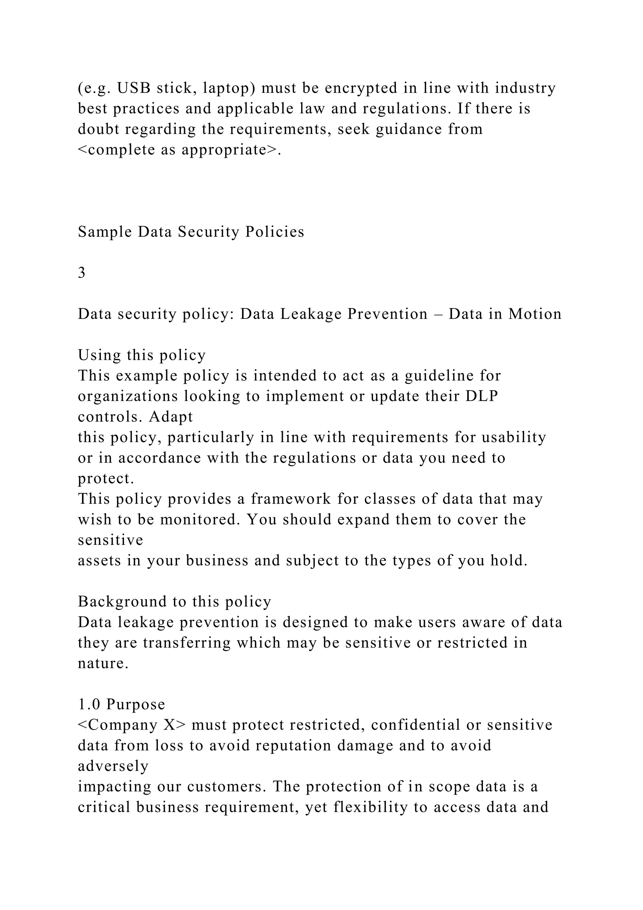 (e.g. USB stick, laptop) must be encrypted in line with industry
best practices and applicable law and regulations. If there is
doubt regarding the requirements, seek guidance from
<complete as appropriate>.
Sample Data Security Policies
3
Data security policy: Data Leakage Prevention – Data in Motion
Using this policy
This example policy is intended to act as a guideline for
organizations looking to implement or update their DLP
controls. Adapt
this policy, particularly in line with requirements for usability
or in accordance with the regulations or data you need to
protect.
This policy provides a framework for classes of data that may
wish to be monitored. You should expand them to cover the
sensitive
assets in your business and subject to the types of you hold.
Background to this policy
Data leakage prevention is designed to make users aware of data
they are transferring which may be sensitive or restricted in
nature.
1.0 Purpose
<Company X> must protect restricted, confidential or sensitive
data from loss to avoid reputation damage and to avoid
adversely
impacting our customers. The protection of in scope data is a
critical business requirement, yet flexibility to access data and
 