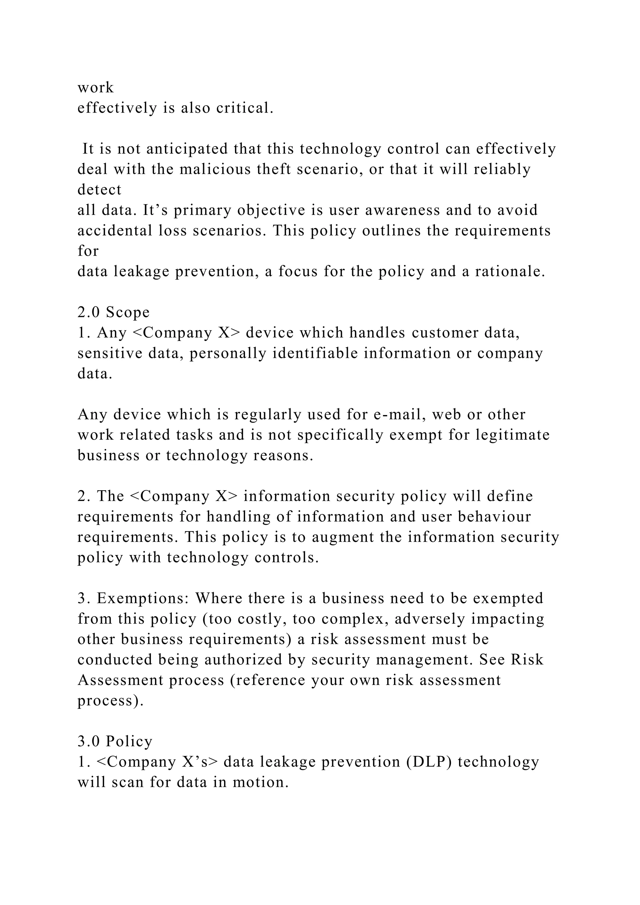 work
effectively is also critical.
It is not anticipated that this technology control can effectively
deal with the malicious theft scenario, or that it will reliably
detect
all data. It’s primary objective is user awareness and to avoid
accidental loss scenarios. This policy outlines the requirements
for
data leakage prevention, a focus for the policy and a rationale.
2.0 Scope
1. Any <Company X> device which handles customer data,
sensitive data, personally identifiable information or company
data.
Any device which is regularly used for e-mail, web or other
work related tasks and is not specifically exempt for legitimate
business or technology reasons.
2. The <Company X> information security policy will define
requirements for handling of information and user behaviour
requirements. This policy is to augment the information security
policy with technology controls.
3. Exemptions: Where there is a business need to be exempted
from this policy (too costly, too complex, adversely impacting
other business requirements) a risk assessment must be
conducted being authorized by security management. See Risk
Assessment process (reference your own risk assessment
process).
3.0 Policy
1. <Company X’s> data leakage prevention (DLP) technology
will scan for data in motion.
 
