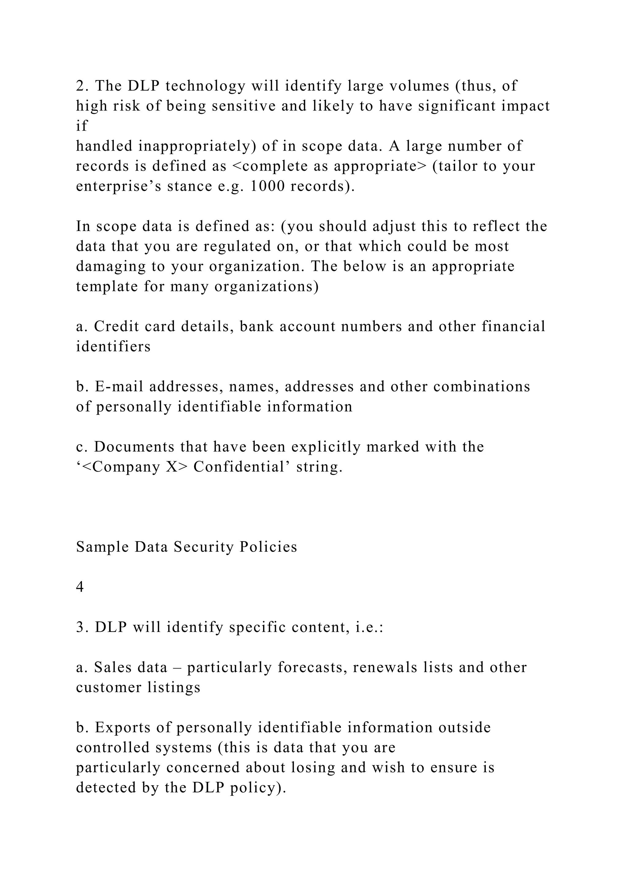 2. The DLP technology will identify large volumes (thus, of
high risk of being sensitive and likely to have significant impact
if
handled inappropriately) of in scope data. A large number of
records is defined as <complete as appropriate> (tailor to your
enterprise’s stance e.g. 1000 records).
In scope data is defined as: (you should adjust this to reflect the
data that you are regulated on, or that which could be most
damaging to your organization. The below is an appropriate
template for many organizations)
a. Credit card details, bank account numbers and other financial
identifiers
b. E-mail addresses, names, addresses and other combinations
of personally identifiable information
c. Documents that have been explicitly marked with the
‘<Company X> Confidential’ string.
Sample Data Security Policies
4
3. DLP will identify specific content, i.e.:
a. Sales data – particularly forecasts, renewals lists and other
customer listings
b. Exports of personally identifiable information outside
controlled systems (this is data that you are
particularly concerned about losing and wish to ensure is
detected by the DLP policy).
 