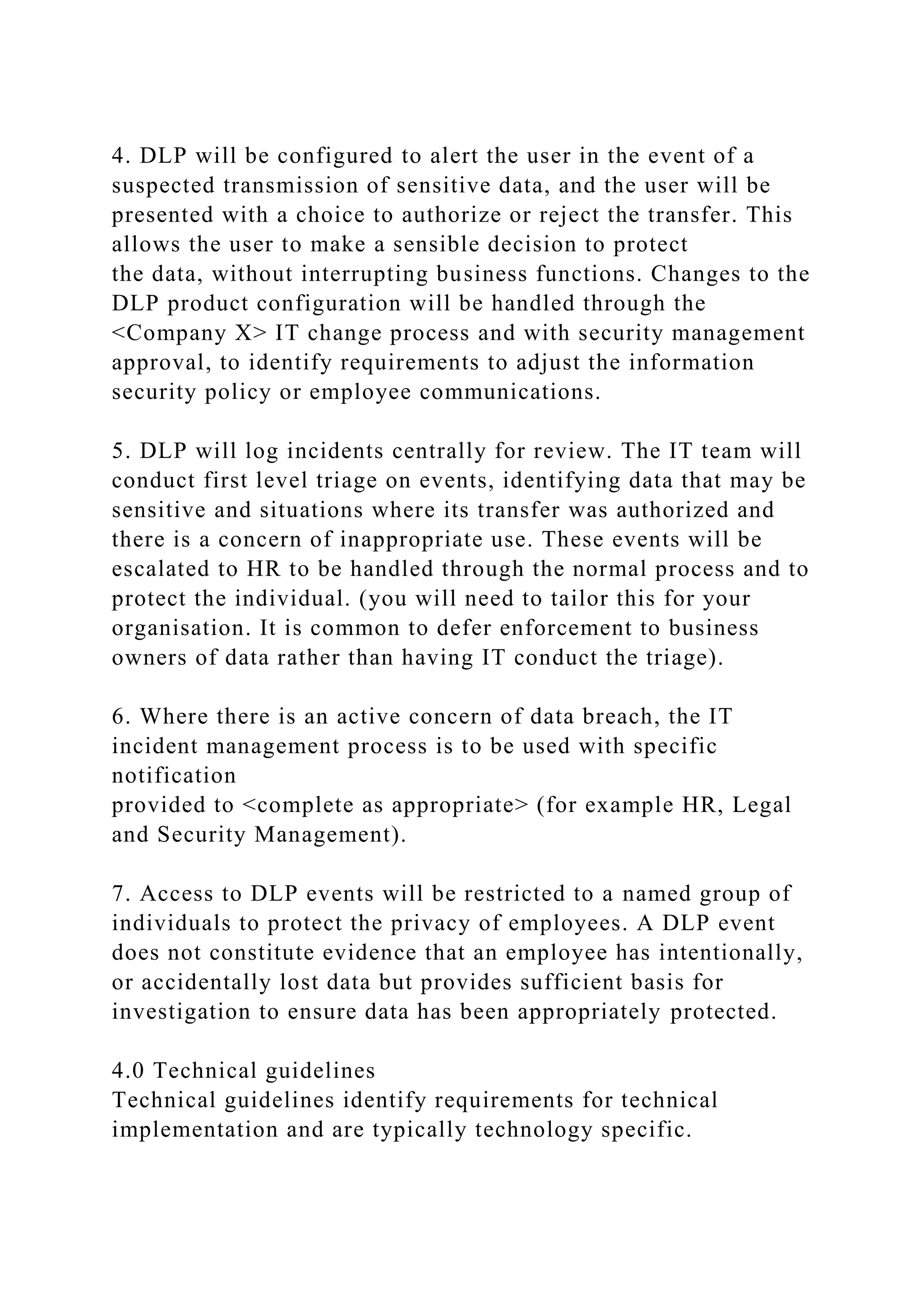 4. DLP will be configured to alert the user in the event of a
suspected transmission of sensitive data, and the user will be
presented with a choice to authorize or reject the transfer. This
allows the user to make a sensible decision to protect
the data, without interrupting business functions. Changes to the
DLP product configuration will be handled through the
<Company X> IT change process and with security management
approval, to identify requirements to adjust the information
security policy or employee communications.
5. DLP will log incidents centrally for review. The IT team will
conduct first level triage on events, identifying data that may be
sensitive and situations where its transfer was authorized and
there is a concern of inappropriate use. These events will be
escalated to HR to be handled through the normal process and to
protect the individual. (you will need to tailor this for your
organisation. It is common to defer enforcement to business
owners of data rather than having IT conduct the triage).
6. Where there is an active concern of data breach, the IT
incident management process is to be used with specific
notification
provided to <complete as appropriate> (for example HR, Legal
and Security Management).
7. Access to DLP events will be restricted to a named group of
individuals to protect the privacy of employees. A DLP event
does not constitute evidence that an employee has intentionally,
or accidentally lost data but provides sufficient basis for
investigation to ensure data has been appropriately protected.
4.0 Technical guidelines
Technical guidelines identify requirements for technical
implementation and are typically technology specific.
 