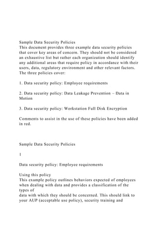 Sample Data Security Policies
This document provides three example data security policies
that cover key areas of concern. They should not be considered
an exhaustive list but rather each organization should identify
any additional areas that require policy in accordance with their
users, data, regulatory environment and other relevant factors.
The three policies cover:
1. Data security policy: Employee requirements
2. Data security policy: Data Leakage Prevention – Data in
Motion
3. Data security policy: Workstation Full Disk Encryption
Comments to assist in the use of these policies have been added
in red.
Sample Data Security Policies
1
Data security policy: Employee requirements
Using this policy
This example policy outlines behaviors expected of employees
when dealing with data and provides a classification of the
types of
data with which they should be concerned. This should link to
your AUP (acceptable use policy), security training and
 
