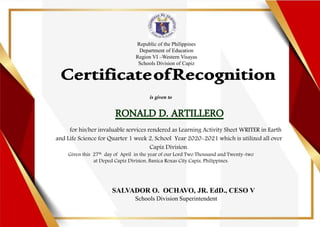 Republic of the Philippines
Department of Education
Region VI –Western Visayas
Schools Division of Capiz
is given to
RONALD D. ARTILLERO
for his/her invaluable services rendered as Learning Activity Sheet WRITER in Earth
and Life Science for Quarter 1 week 2, School Year 2020-2021 which is utilized all over
Capiz Division.
Given this 27th day of April in the year of our Lord Two Thousand and Twenty-two
at Deped Capiz Division, Banica Roxas City Capiz, Philippines.
SALVADOR O. OCHAVO, JR. EdD., CESO V
Schools Division Superintendent
 