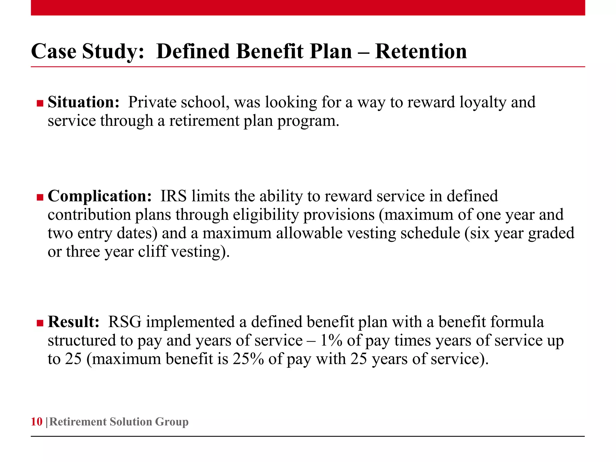 Case Study: Defined Benefit Plan – Retention

    Situation: Private school, was looking for a way to reward loyalty and
     service through a retirement plan program.



    Complication: IRS limits the ability to reward service in defined
     contribution plans through eligibility provisions (maximum of one year and
     two entry dates) and a maximum allowable vesting schedule (six year graded
     or three year cliff vesting).



    Result: RSG implemented a defined benefit plan with a benefit formula
     structured to pay and years of service – 1% of pay times years of service up
     to 25 (maximum benefit is 25% of pay with 25 years of service).


10 | Retirement Solution Group
 