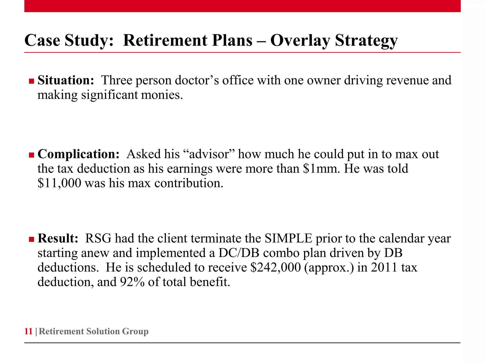 Case Study: Retirement Plans – Overlay Strategy

    Situation: Three person doctor’s office with one owner driving revenue and
     making significant monies.



    Complication: Asked his “advisor” how much he could put in to max out
     the tax deduction as his earnings were more than $1mm. He was told
     $11,000 was his max contribution.



    Result: RSG had the client terminate the SIMPLE prior to the calendar year
     starting anew and implemented a DC/DB combo plan driven by DB
     deductions. He is scheduled to receive $242,000 (approx.) in 2011 tax
     deduction, and 92% of total benefit.


11 | Retirement Solution Group
 