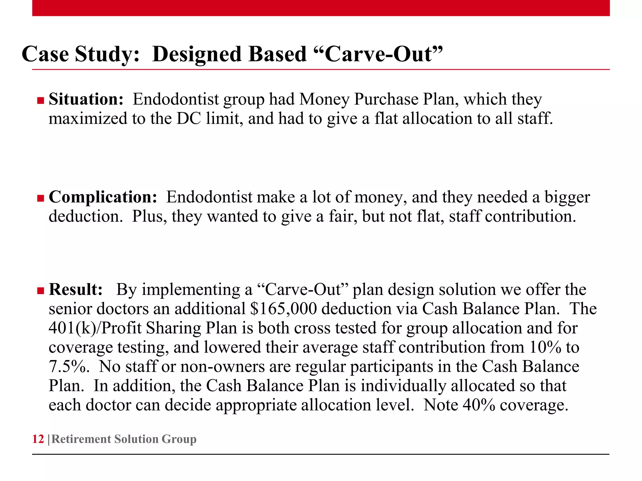 Case Study: Designed Based “Carve-Out”
    Situation: Endodontist group had Money Purchase Plan, which they
     maximized to the DC limit, and had to give a flat allocation to all staff.



    Complication: Endodontist make a lot of money, and they needed a bigger
     deduction. Plus, they wanted to give a fair, but not flat, staff contribution.



    Result: By implementing a “Carve-Out” plan design solution we offer the
     senior doctors an additional $165,000 deduction via Cash Balance Plan. The
     401(k)/Profit Sharing Plan is both cross tested for group allocation and for
     coverage testing, and lowered their average staff contribution from 10% to
     7.5%. No staff or non-owners are regular participants in the Cash Balance
     Plan. In addition, the Cash Balance Plan is individually allocated so that
     each doctor can decide appropriate allocation level. Note 40% coverage.
12 | Retirement Solution Group
 