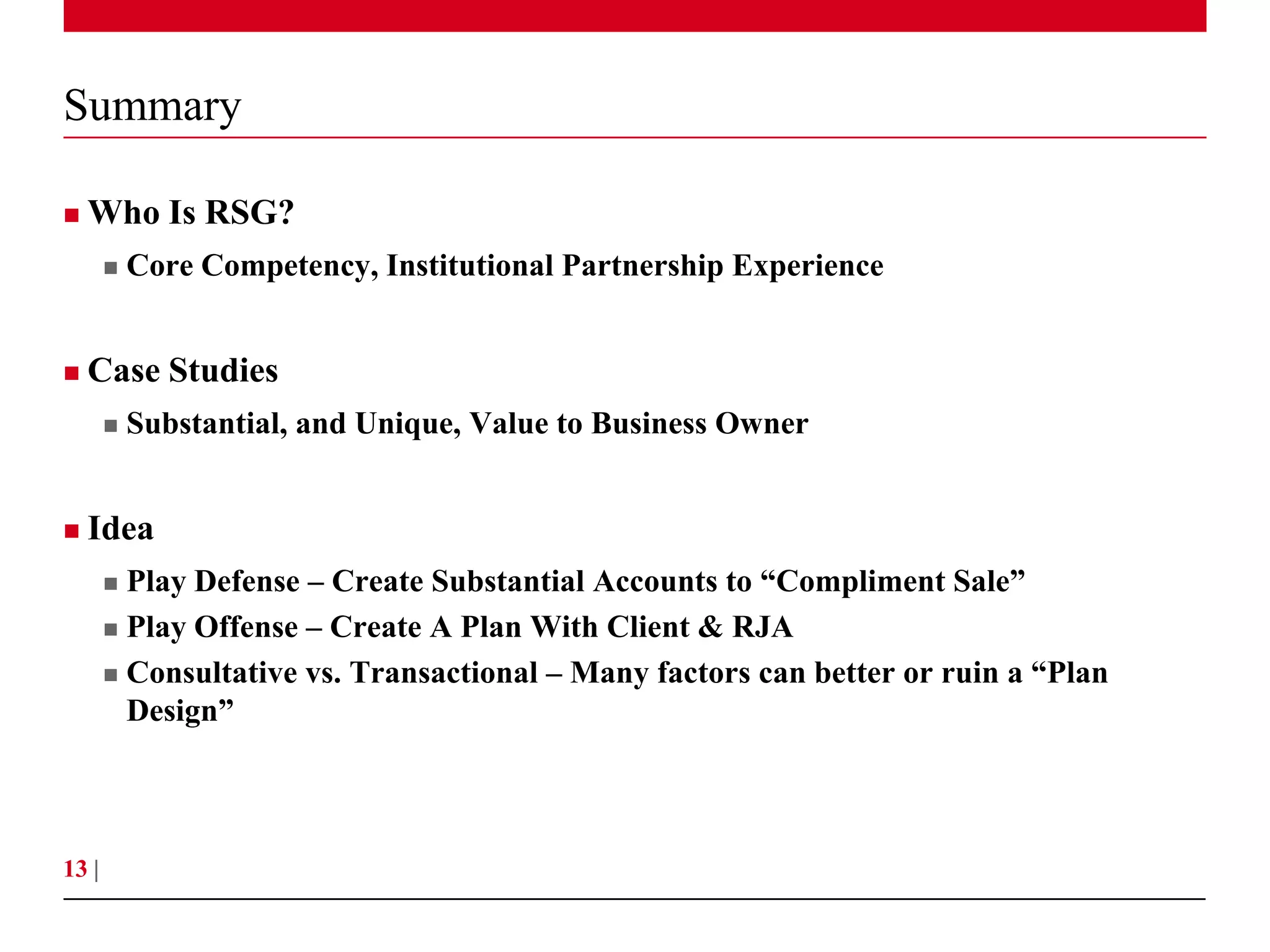 Summary

   Who Is RSG?
          Core Competency, Institutional Partnership Experience


   Case Studies
          Substantial, and Unique, Value to Business Owner


   Idea
        Play Defense – Create Substantial Accounts to “Compliment Sale”
        Play Offense – Create A Plan With Client & RJA

        Consultative vs. Transactional – Many factors can better or ruin a “Plan
         Design”



13 |
 